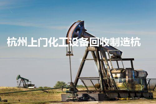 杭州上门化工设备回收制造杭州上门回收化工设备 专业拆除与环保再利用服务揭秘
